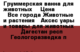 Груммерская ванна для животных. › Цена ­ 25 000 - Все города Животные и растения » Аксесcуары и товары для животных   . Дагестан респ.,Геологоразведка п.